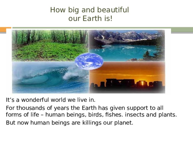 How big and beautiful  our Earth is! It’s a wonderful world we live in. For thousands of years the Earth has given support to all forms of life – human beings, birds, fishes. insects and plants. But now human beings are killings our planet. 