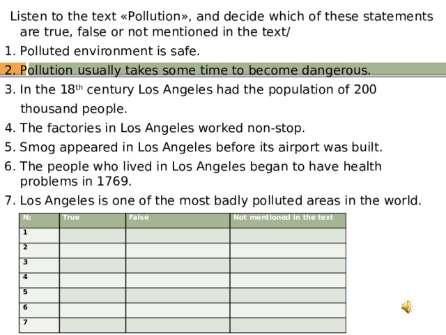  Listen to the text «Pollution», and decide which of these statements are true, false or not mentioned in the text/ 1. Polluted environment is safe. 2. Pollution usually takes some time to become dangerous. 3. In the 18 th century Los Angeles had the population of 200  thousand people. 4. The factories in Los Angeles worked non-stop. 5. Smog appeared in Los Angeles before its airport was built. 6. The people who lived in Los Angeles began to have health problems in 1769. 7. Los Angeles is one of the most badly polluted areas in the world. № 1 True 2 False   Not mentioned in the text 3     4     5     6       7           