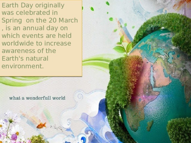Earth Day originally was celebrated in Spring on the 20 March , is an annual day on which events are held worldwide to increase awareness of the Earth's natural environment. 