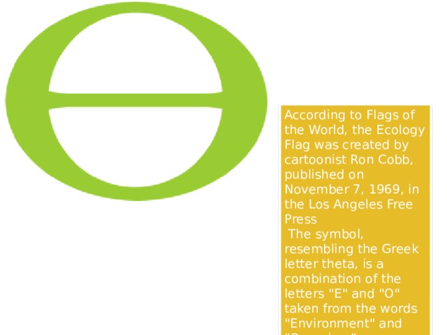 According to Flags of the World, the Ecology Flag was created by cartoonist Ron Cobb, published on November 7, 1969, in the Los Angeles Free Press  The symbol, resembling the Greek letter theta, is a combination of the letters 