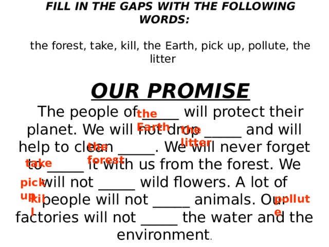 FILL IN THE GAPS WITH THE FOLLOWING WORDS: the forest, take, kill, the Earth, pick up, pollute, the litter OUR PROMISE The people of _____ will protect their planet. We will not drop _____ and will help to clean _____. We will never forget to _____ it with us from the forest. We will not _____ wild flowers. A lot of people will not _____ animals. Our factories will not _____ the water and the environment . the Earth the litter the forest take pick up kill pollute  
