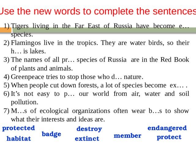 Use the new words to complete the sentences Tigers living in the Far East of Russia have become e… species. Flamingos live in the tropics. They are water birds, so their h… is lakes. The names of all pr… species of Russia are in the Red Book of plants and animals. Greenpeace tries to stop those who d… nature. When people cut down forests, a lot of species become ex… . It’s not easy to p… our world from air, water and soil pollution. M…s of ecological organizations often wear b…s to show what their interests and ideas are. endangered protected destroy badge member protect extinct habitat 