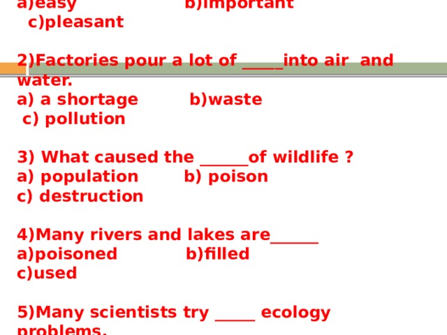 1) Environmental protection is an _________problem. a)easy b)important c)pleasant  2)Factories pour a lot of _____into air and water. a) a shortage b)waste c) pollution  3) What caused the ______of wildlife ? a) population b) poison c) destruction  4)Many rivers and lakes are______ a)poisoned b)filled c)used  5)Many scientists try _____ ecology problems. a) to know b) to solve c) to protec t 