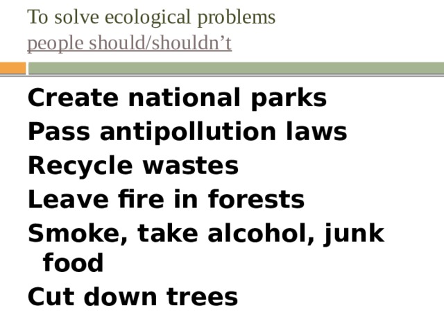 To solve ecological problems  people should/shouldn’t Create national parks Pass antipollution laws Recycle wastes Leave fire in forests Smoke, take alcohol, junk food Cut down trees  