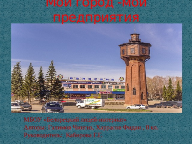 Мой город -мои предприятия МБОУ «Белорецкий лицей-интернат» Авторы: Галимов Чингиз, Харрасов Фидан , 8 кл. Руководитель: Кабирова Г.Г. 