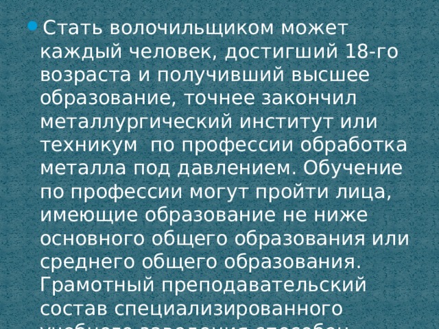 Стать волочильщиком может каждый человек, достигший 18-го возраста и получивший высшее образование, точнее закончил металлургический институт или техникум по профессии обработка металла под давлением. Обучение по профессии могут пройти лица, имеющие образование не ниже основного общего образования или среднего общего образования. Грамотный преподавательский состав специализированного учебного заведения способен научить всем тонкостям профессии любого желающего. 