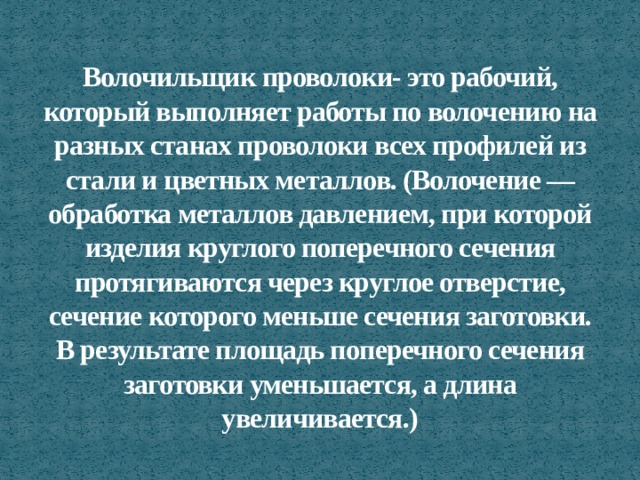 Волочильщик проволоки- это рабочий, который выполняет работы по волочению на разных станах проволоки всех профилей из стали и цветных металлов. (Волочение — обработка металлов давлением, при которой изделия круглого поперечного сечения протягиваются через круглое отверстие, сечение которого меньше сечения заготовки. В результате площадь поперечного сечения заготовки уменьшается, а длина увеличивается.) 