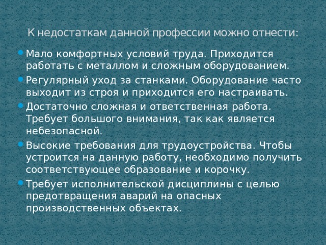 К недостаткам данной профессии можно отнести: Мало комфортных условий труда. Приходится работать с металлом и сложным оборудованием. Регулярный уход за станками. Оборудование часто выходит из строя и приходится его настраивать. Достаточно сложная и ответственная работа. Требует большого внимания, так как является небезопасной. Высокие требования для трудоустройства. Чтобы устроится на данную работу, необходимо получить соответствующее образование и корочку. Требует исполнительской дисциплины с целью предотвращения аварий на опасных производственных объектах. 