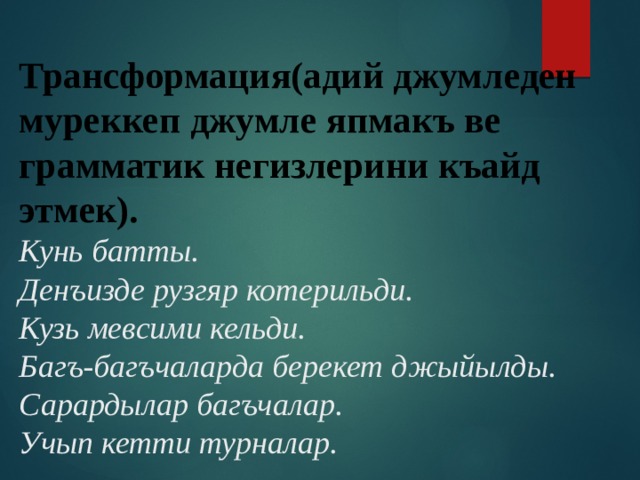 Трансформация(адий джумледен муреккеп джумле япмакъ ве грамматик негизлерини къайд этмек).  Кунь батты.  Денъизде рузгяр котерильди.  Кузь мевсими кельди.  Багъ-багъчаларда берекет джыйылды.  Сарардылар багъчалар.  Учып кетти турналар.   