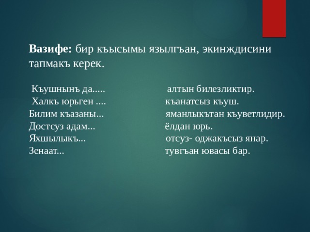 Вазифе: бир къысымы язылгъан, экинждисини тапмакъ керек.  Къушнынъ да..... алтын билезликтир.  Халкъ юрьген .... къанатсыз къуш. Билим къазаны... яманлыкътан къуветлидир. Достсуз адам... ёлдан юрь. Яхшылыкъ... отсуз- оджакъсыз янар. Зенаат... тувгъан ювасы бар. 