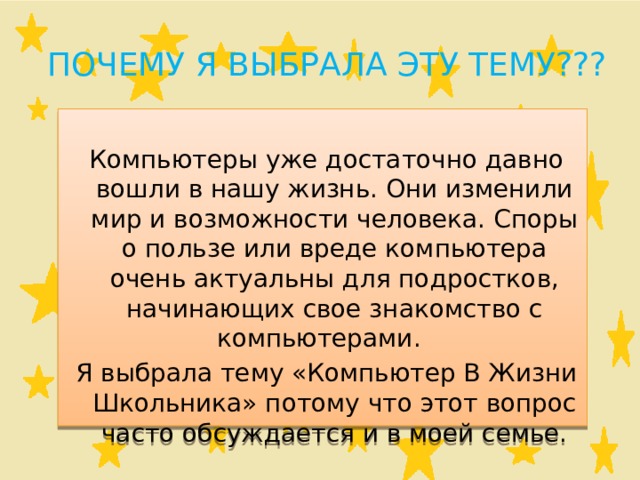 Почему я выбрала эту тему???  Компьютеры уже достаточно давно вошли в нашу жизнь. Они изменили мир и возможности человека. Споры о пользе или вреде компьютера очень актуальны для подростков, начинающих свое знакомство с компьютерами.  Я выбрала тему «Компьютер В Жизни Школьника» потому что этот вопрос часто обсуждается и в моей семье. 