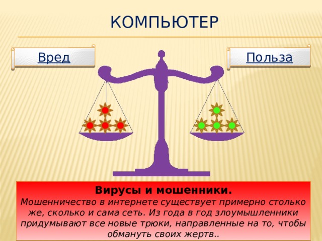 Компьютер Польза Вред К вредоносному программному обеспечению относятся: сетевые черви, файловые вирусы, троянские программы, хакерские утилиты и прочие программы, наносящие вред вашему компьютеру. При отсутствии антивирусника, вы рискуете потерять не только все данные, но и програмное обеспечение. Вирусы и мошенники. Мошенничество в интернете существует примерно столько же, сколько и сама сеть. Из года в год злоумышленники придумывают все новые трюки, направленные на то, чтобы обмануть своих жертв..  