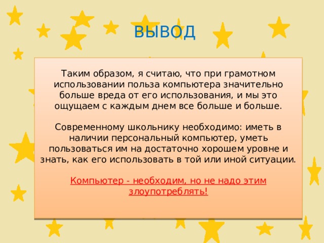 Вывод Таким образом, я считаю, что при грамотном использовании польза компьютера значительно больше вреда от его использования, и мы это ощущаем с каждым днем все больше и больше. Современному школьнику необходимо: иметь в наличии персональный компьютер, уметь пользоваться им на достаточно хорошем уровне и знать, как его использовать в той или иной ситуации. Компьютер - необходим, но не надо этим злоупотреблять! 