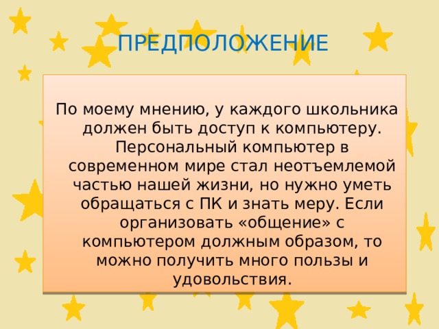 Предположение  По моему мнению, у каждого школьника должен быть доступ к компьютеру. Персональный компьютер в современном мире стал неотъемлемой частью нашей жизни, но нужно уметь обращаться с ПК и знать меру. Если организовать «общение» с компьютером должным образом, то можно получить много пользы и удовольствия. 