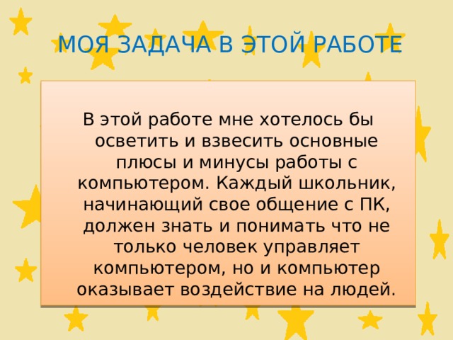 Моя задача в этой работе В этой работе мне хотелось бы осветить и взвесить основные плюсы и минусы работы с компьютером. Каждый школьник, начинающий свое общение с ПК, должен знать и понимать что не только человек управляет компьютером, но и компьютер оказывает воздействие на людей. 