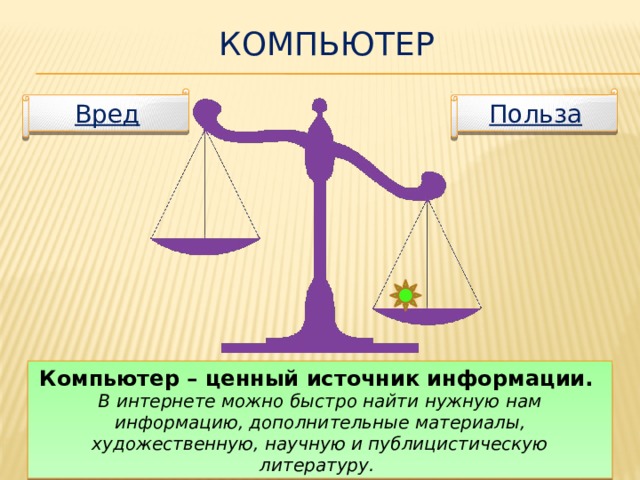 Компьютер Польза Вред Компьютер – ценный источник информации. В интернете можно быстро найти нужную нам информацию, дополнительные материалы, художественную, научную и публицистическую литературу.  