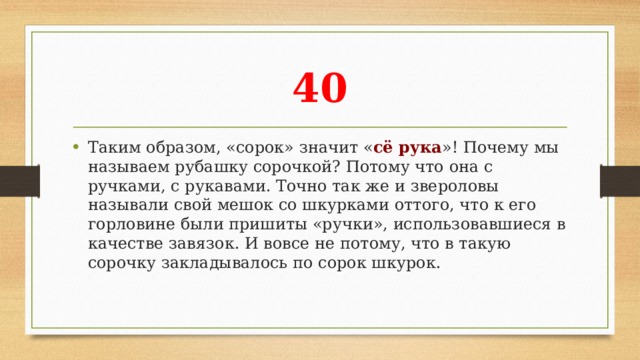 40 Таким образом, «сорок» значит « сё рука »! Почему мы называем рубашку сорочкой? Потому что она с ручками, с рукавами. Точно так же и звероловы называли свой мешок со шкурками оттого, что к его горловине были пришиты «ручки», использовавшиеся в качестве завязок. И вовсе не потому, что в такую сорочку закладывалось по сорок шкурок. 