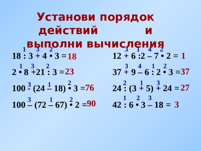 Установи порядок действий и выполни вычисления 3 2 3 4 1 2 1 1 12 + 6 :2 – 7 • 2 = 37 + 9 – 6 : 2 • 3 = 24 : (3 + 5 ) + 24 = 42 : 6 • 3 – 18 = 18 : 3 + 4 • 3 = 2 • 8 +21 : 3 = 100 - (24 – 18) • 3 = 100 – (72 – 67) • 2 = 18 2 2 3 1 4 1 3 37 23 2 3 1 2 3 1 27 76 2 1 3 2 3 1 90 3 