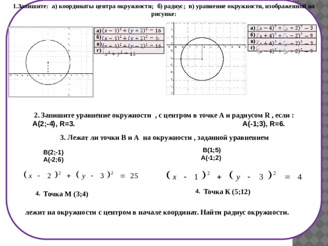 1.Запишите: а) координаты центра окружности; б) радиус; в) уравнение окружности, изображенной на рисунке: а)  ; б)  ; в)  ; г) ; а)  ; б)  в)  ; г) ;  2. Запишите уравнение окружности , с центром в точке А и радиусом R , если :  А(2;-4), R=3. А(-1;3), R=6.  3. Лежат ли точки В и А на окружности , заданной уравнением   В(1;5) А(-1;2) В(2;-1) А(-2;6) Точка К (5;12) 4. Точка М (3;4) 4. лежит на окружности с центром в начале координат. Найти радиус окружности. 