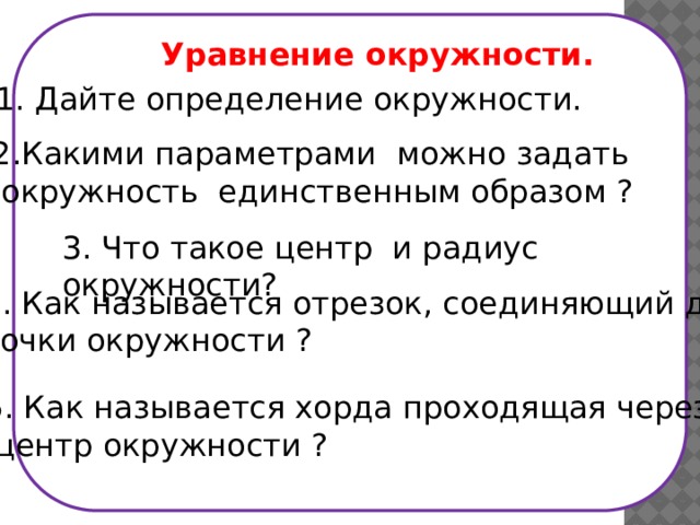  Уравнение окружности.  1. Дайте определение окружности. 2.Какими параметрами можно задать  окружность единственным образом ? 3. Что такое центр и радиус окружности? 4. Как называется отрезок, соединяющий две точки окружности ? 5. Как называется хорда проходящая через  центр окружности ? 