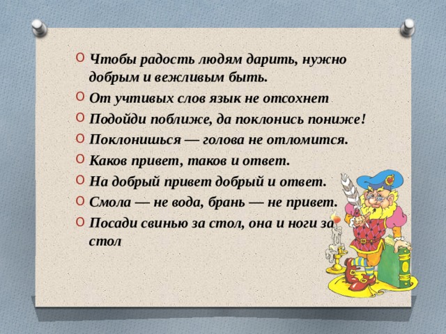 Чтобы радость людям дарить, нужно добрым и вежливым быть. От учтивых слов язык не отсохнет Подойди поближе, да поклонись пониже! Поклонишься — голова не отломится. Каков привет, таков и ответ. На добрый привет добрый и ответ. Смола — не вода, брань — не привет. Посади свинью за стол, она и ноги за стол 