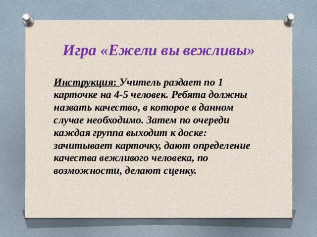 Игра «Ежели вы вежливы» Инструкция : Учитель раздает по 1 карточке на 4-5 человек. Ребята должны назвать качество, в которое в данном случае необходимо. Затем по очереди каждая группа выходит к доске: зачитывает карточку, дают определение качества вежливого человека, по возможности, делают сценку. 