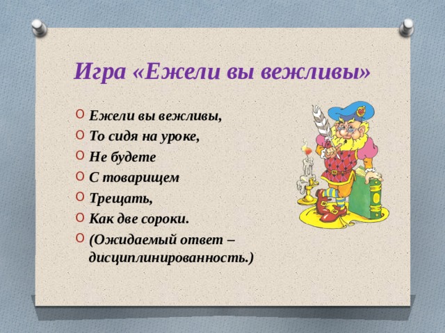 Игра «Ежели вы вежливы» Ежели вы вежливы, То сидя на уроке, Не будете С товарищем Трещать, Как две сороки. (Ожидаемый ответ – дисциплинированность.) 