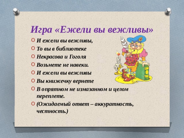Игра «Ежели вы вежливы» И ежели вы вежливы, То вы в библиотеке Некрасова и Гоголя Возьмете не навеки. И ежели вы вежливы Вы книжечку вернете В опрятном не измазанном и целом переплете. (Ожидаемый ответ – аккуратность, честность.)  
