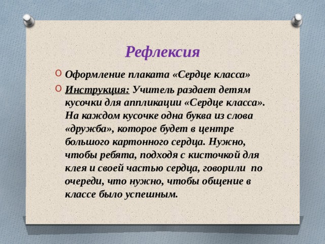 Рефлексия Оформление плаката «Сердце класса» Инструкция: Учитель раздает детям кусочки для аппликации «Сердце класса».  На каждом кусочке одна буква из слова «дружба», которое будет в центре большого картонного сердца. Нужно, чтобы ребята, подходя с кисточкой для клея и своей частью сердца, говорили по очереди, что нужно, чтобы общение в классе было успешным. 