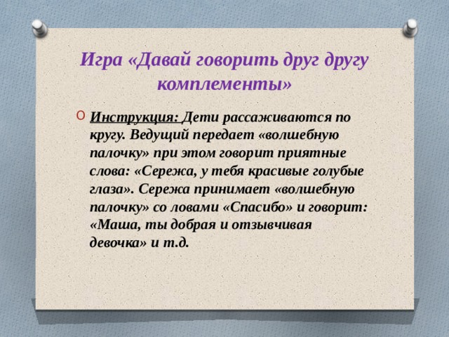 Игра «Давай говорить друг другу комплементы» Инструкция: Дети рассаживаются по кругу. Ведущий передает «волшебную палочку» при этом говорит приятные слова: «Сережа, у тебя красивые голубые глаза». Сережа принимает «волшебную палочку» со ловами «Спасибо» и говорит: «Маша, ты добрая и отзывчивая девочка» и т.д.  