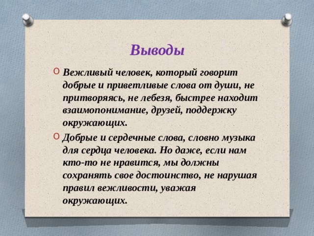 Выводы Вежливый человек, который говорит добрые и приветливые слова от души, не притворяясь, не лебезя, быстрее находит взаимопонимание, друзей, поддержку окружающих. Добрые и сердечные слова, словно музыка для сердца человека. Но даже, если нам кто-то не нравится, мы должны сохранять свое достоинство, не нарушая правил вежливости, уважая окружающих. 