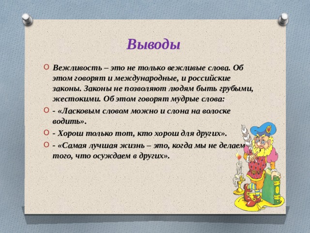 Выводы Вежливость – это не только вежливые слова. Об этом говорят и международные, и российские законы. Законы не позволяют людям быть грубыми, жестокими. Об этом говорят мудрые слова: - «Ласковым словом можно и слона на волоске водить». - Хорош только тот, кто хорош для других». - «Самая лучшая жизнь – это, когда мы не делаем того, что осуждаем в других». 