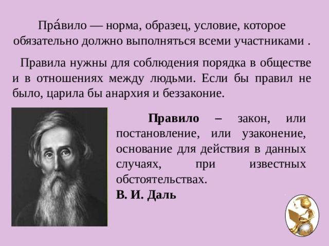 Пра́вило — норма, образец, условие, которое обязательно должно выполняться всеми участниками .  Правила нужны для соблюдения порядка в обществе и в отношениях между людьми. Если бы правил не было, царила бы анархия и беззаконие.   Правило – закон, или постановление, или узаконение, основание для действия в данных случаях, при известных обстоятельствах. В. И. Даль  