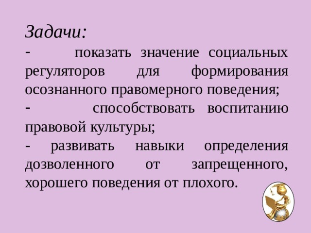 Задачи:  показать значение социальных регуляторов для формирования осознанного правомерного поведения;  способствовать воспитанию правовой культуры; - развивать навыки определения дозволенного от запрещенного, хорошего поведения от плохого. 