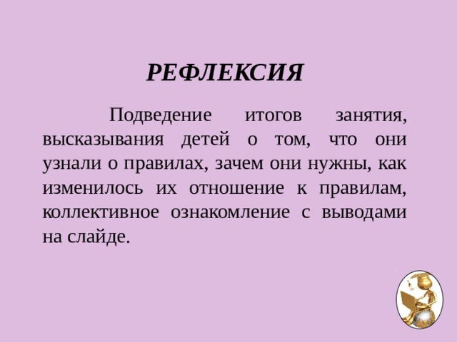 РЕФЛЕКСИЯ   Подведение итогов занятия, высказывания детей о том, что они узнали о правилах, зачем они нужны, как изменилось их отношение к правилам, коллективное ознакомление с выводами на слайде. 