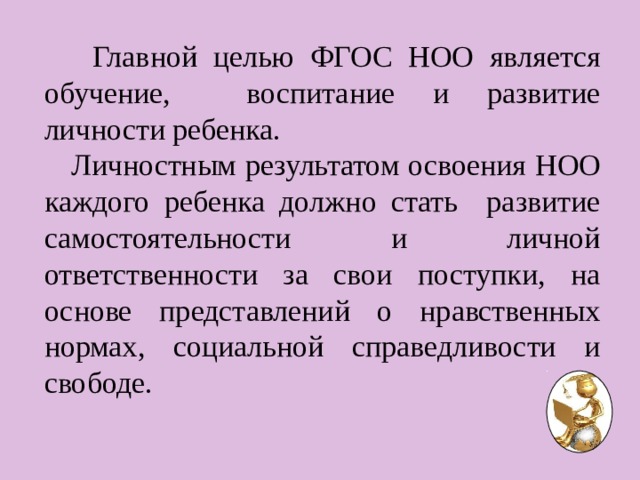  Главной целью ФГОС НОО является обучение, воспитание и развитие личности ребенка.  Личностным результатом освоения НОО каждого ребенка должно стать развитие самостоятельности и личной ответственности за свои поступки, на основе представлений о нравственных нормах, социальной справедливости и свободе. 
