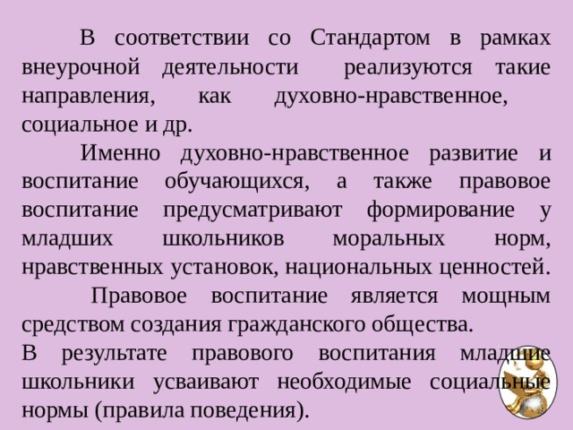  В соответствии со Стандартом в рамках внеурочной деятельности реализуются такие направления, как духовно-нравственное, социальное и др.  Именно духовно-нравственное развитие и воспитание обучающихся, а также правовое воспитание предусматривают формирование у младших школьников моральных норм, нравственных установок, национальных ценностей.  Правовое воспитание является мощным средством создания гражданского общества. В результате правового воспитания младшие школьники усваивают необходимые социальные нормы (правила поведения). 