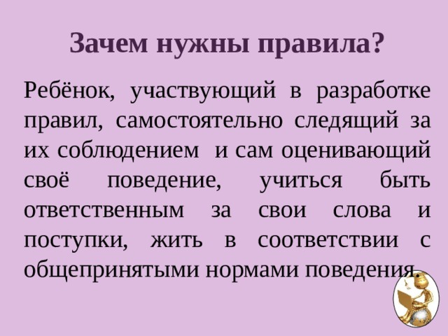 Зачем нужны правила?  Ребёнок, участвующий в разработке правил, самостоятельно следящий за их соблюдением и сам оценивающий своё поведение, учиться быть ответственным за свои слова и поступки, жить в соответствии с общепринятыми нормами поведения. 