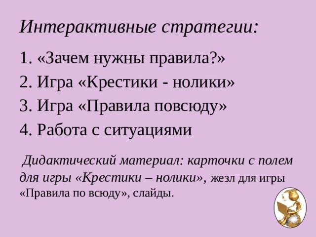 Интерактивные стратегии:   «Зачем нужны правила?»  Игра «Крестики - нолики» 3. Игра «Правила повсюду» 4. Работа с ситуациями  Дидактический материал: карточки с полем для игры «Крестики – нолики», жезл для игры «Правила по всюду», слайды. 