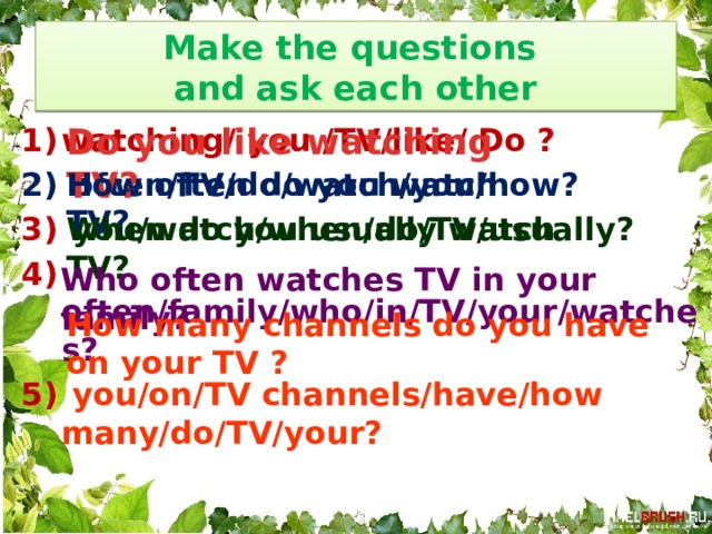 Make the questions  and ask each other Do you like watching TV? watching/ you /TV/like/ Do ?  often/TV/do/watch/you/how?  you/watch/when/do/TV/usually?  often/family/who/in/TV/your/watches?  you/on/TV channels/have/how many/do/TV/your? How often do you watch TV? When do you usually watch TV? Who often watches TV in your family? How many channels do you have on your TV ? 