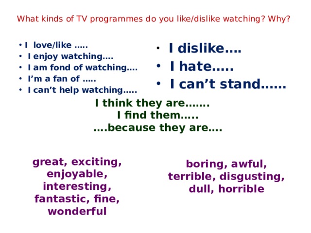 What kinds of TV programmes do you like/dislike watching? Why? I love/like …..  I enjoy watching….  I am fond of watching….  I’m a fan of …..  I can’t help watching…..  I dislike….  I hate…..  I can’t stand…… I think they are……. I find them….. … .because they are…. great, exciting, enjoyable, interesting, fantastic, fine, wonderful boring, awful, terrible, disgusting, dull, horrible 