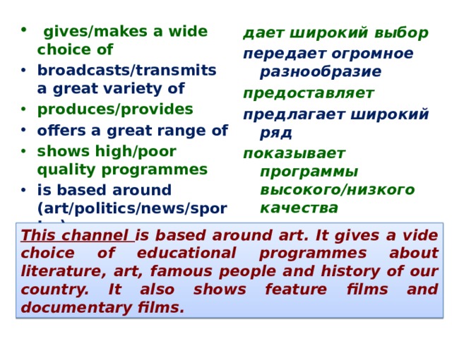  gives/makes a wide choice of broadcasts/transmits a great variety of produces/provides offers a great range of shows high/poor quality programmes is based around (art/politics/news/sport…) дает широкий выбор передает огромное разнообразие предоставляет предлагает широкий ряд показывает программы высокого/низкого качества строится вокруг This channel is based around art. It gives a vide choice of educational programmes about literature, art, famous people and history of our country. It also shows feature films and documentary films. 