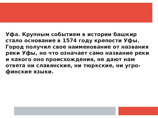  Уфа. Крупным событием в истории башкир стало основание в 1574 году крепости Уфы. Город получил свое наименование от названия реки Уфы, но что означает само название реки и какого оно происхождения, не дают нам ответа ни славянские, ни тюрк­ские, ни угро-финские языки. 