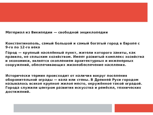  Материал из Википедии — свободной энциклопедии  Константинополь, самый большой и самый богатый город в Европе с 9-го по 12-го века Го́род — крупный населённый пункт, жители которого заняты, как правило, не сельским хозяйством. Имеет развитый комплекс хозяйства и экономики, является скоплением архитектурных и инженерных сооружений, обеспечивающих жизнеобеспечение населения.  Исторически термин происходит от наличия вокруг поселения оборонительной ограды — вала или стены. В Древней Руси городом называлось всякое крупное жилое место, окружённое такой оградой. Города служили центром развития искусства и ремёсел, технических достижений.  