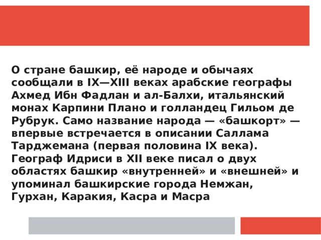 О стране башкир, её народе и обычаях сообщали в IX—XIII веках арабские географы Ахмед Ибн Фадлан и ал-Балхи, итальянский монах Карпини Плано и голландец Гильом де Рубрук. Само название народа — «башкорт» — впервые встречается в описании Саллама Тарджемана (первая половина IX века). Географ Идриси в XII веке писал о двух областях башкир «внутренней» и «внешней» и упоминал башкирские города Немжан, Гурхан, Каракия, Касра и Масра 