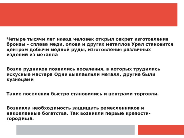  Четыре тысячи лет назад человек открыл секрет изготовления бронзы – сплава меди, олова и других металлов Урал становится центром добычи медной руды, изготовления различных изделий из металла  Возле рудников появились поселения, в которых трудились искусные мастера Одни выплавляли металл, другие были кузнецами  Такие поселения быстро становились и центрами торговли.  Возникла необходимость защищать ремесленников и накопленные богатства. Так возникли первые крепости-городища. 