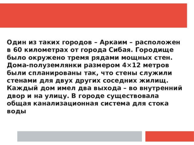  Один из таких городов – Аркаим – расположен в 60 километрах от города Сибая. Городище было окружено тремя рядами мощных стен. Дома-полуземлянки размером 4×12 метров были спланированы так, что стены служили стенами для двух других соседних жилищ. Каждый дом имел два выхода – во внутренний двор и на улицу. В городе существовала общая канализационная система для стока воды 
