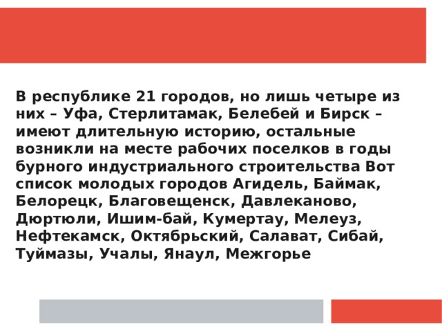  В республике 21 городов, но лишь четыре из них – Уфа, Стерлитамак, Белебей и Бирск – имеют длительную историю, остальные возникли на месте рабочих поселков в годы бурного индустриального строительства Вот список молодых городов Агидель, Баймак, Белорецк, Благовещенск, Давлеканово, Дюртюли, Ишим-бай, Кумертау, Мелеуз, Нефтекамск, Октябрьский, Салават, Сибай, Туймазы, Учалы, Янаул, Межгорье 