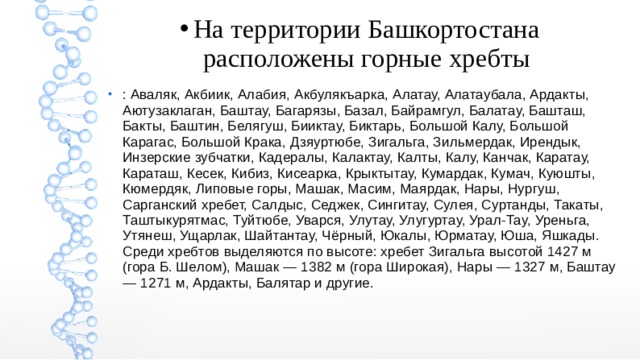 На территории Башкортостана расположены горные хребты : Аваляк, Акбиик, Алабия, Акбулякъарка, Алатау, Алатаубала, Ардакты, Аютузаклаган, Баштау, Багарязы, Базал, Байрамгул, Балатау, Башташ, Бакты, Баштин, Белягуш, Бииктау, Биктарь, Большой Калу, Большой Карагас, Большой Крака, Дзяуртюбе, Зигальга, Зильмердак, Ирендык, Инзерские зубчатки, Кадералы, Калактау, Калты, Калу, Канчак, Каратау, Караташ, Кесек, Кибиз, Кисеарка, Крыктытау, Кумардак, Кумач, Куюшты, Кюмердяк‎, Липовые горы, Машак, Масим, Маярдак, Нары, Нургуш, Сарганский хребет, Салдыс, Седжек, Сингитау, Сулея, Суртанды, Такаты, Таштыкурятмас, Туйтюбе, Уварся, Улутау, Улугуртау, Урал-Тау, Уреньга, Утянеш, Ущарлак, Шайтантау, Чёрный, Юкалы, Юрматау, Юша, Яшкады. Среди хребтов выделяются по высоте: хребет Зигальга высотой 1427 м (гора Б. Шелом), Машак — 1382 м (гора Широкая), Нары — 1327 м, Баштау — 1271 м, Ардакты, Балятар и другие. 