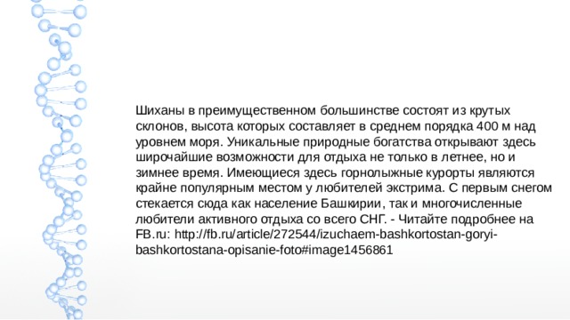 Шиханы в преимущественном большинстве состоят из крутых склонов, высота которых составляет в среднем порядка 400 м над уровнем моря. Уникальные природные богатства открывают здесь широчайшие возможности для отдыха не только в летнее, но и зимнее время. Имеющиеся здесь горнолыжные курорты являются крайне популярным местом у любителей экстрима. С первым снегом стекается сюда как население Башкирии, так и многочисленные любители активного отдыха со всего СНГ. - Читайте подробнее на FB.ru: http://fb.ru/article/272544/izuchaem-bashkortostan-goryi-bashkortostana-opisanie-foto#image1456861 